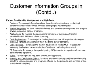 Customer Information Groups in (Contd..) Partner Relationship Management and High Tech: Partners .  To manage information about the external companies or contacts at companies who sell or service products belonging to your company. Partner Programs .  To track the requirements and benefits for companies that are part of your company's partner programs. Applications . To manage the applications from new or existing partners for partnership with the brand owner company. Deal Registrations . To manage the deal registrations that allow partners to request exclusive rights to an opportunity from the brand owner company. MDF Requests . To manage the market development funds (MDF) requests for monetary funds given by a manufacturer's sales or marketing department.  SP Requests . To manage the special pricing (SP) requests from partners for a price adjustment to a product. Funds .  To manage fund requests, credits, and approvals. Training and Certification (T&C).  To create awareness among the partner community about the training courses and programs offered for the products and services of the brand owner company.  