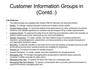 Customer Information Groups in (Contd..) Life Sciences: The following tabs are available with Oracle CRM On Demand Life Sciences Edition: MedEd.  To manage medical education events and invitees to those events. Contact State License . To record the details of the state license (or other jurisdiction) to practice medicine, and validate signatures for samples that are dropped off by a sales representative. Inventory Period . To organize the sales force for planning and evaluating metrics (for example, to perform interim audit counts, final audit counts, and reconciliations). Sample Transaction . To create, update, and track different types of sample transactions (transfers, acknowledgements, adjustments, and disbursements or drop sample transactions) and associated transaction items. Allocation.  To allocate samples to end users and to track the quantity of sample products as well as the period during which sample products are available for distribution. Sample Lot.  To track lot numbers for sample products. Sample Disclaimer. To create, update, and track disclaimers for sample products. Messaging Plan . To manage messaging plans (presentations delivered using a personal computer or tablet computer for sales users). Messaging Plan Item . To specify the items that make up a messaging plan. Messaging Plan Item Relation . To specify a presentation item to provide optional information to support the primary messaging plan item. 