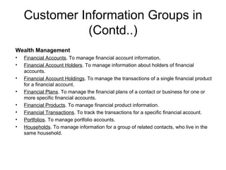 Customer Information Groups in (Contd..) Wealth Management Financial Accounts . To manage financial account information. Financial Account Holders . To manage information about holders of financial accounts. Financial Account Holdings . To manage the transactions of a single financial product for a financial account. Financial Plans . To manage the financial plans of a contact or business for one or more specific financial accounts. Financial Products . To manage financial product information. Financial Transactions . To track the transactions for a specific financial account. Portfolios . To manage portfolio accounts. Households . To manage information for a group of related contacts, who live in the same household. 