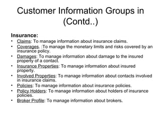 Customer Information Groups in (Contd..) Insurance: Claims : To manage information about insurance claims. Coverages . :To manage the monetary limits and risks covered by an insurance policy. Damages : To manage information about damage to the insured property of a contact. Insurance Properties : To manage information about insured property. Involved Properties : To manage information about contacts involved in insurance claims. Policies : To manage information about insurance policies. Policy Holders : To manage information about holders of insurance policies. Broker Profile : To manage information about brokers . 
