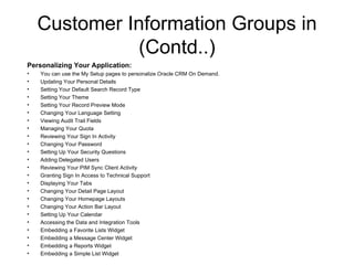 Customer Information Groups in (Contd..) Personalizing Your Application: You can use the My Setup pages to personalize Oracle CRM On Demand. Updating Your Personal Details Setting Your Default Search Record Type Setting Your Theme Setting Your Record Preview Mode Changing Your Language Setting Viewing Audit Trail Fields Managing Your Quota Reviewing Your Sign In Activity Changing Your Password Setting Up Your Security Questions Adding Delegated Users Reviewing Your PIM Sync Client Activity Granting Sign In Access to Technical Support Displaying Your Tabs Changing Your Detail Page Layout Changing Your Homepage Layouts Changing Your Action Bar Layout Setting Up Your Calendar Accessing the Data and Integration Tools Embedding a Favorite Lists Widget Embedding a Message Center Widget Embedding a Reports Widget Embedding a Simple List Widget 