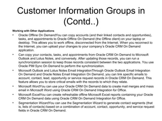 Customer Information Groups in (Contd..) Working with Other Applications Oracle Offline On DemandYou can copy accounts (and their linked contacts and opportunities), tasks, and appointments to Oracle Offline On Demand (the Offline client) on your laptop or desktop. This allows you to work offline, disconnected from the Internet. When you reconnect to the Internet, you can upload your changes to your company’s Oracle CRM On Demand application. Can copy your contacts, tasks, and appointments from Oracle CRM On Demand to Microsoft Outlook and Lotus Notes, and conversely. After updating those records, you can run a synchronization session to keep those records consistent between the two applications. You use Oracle PIM Sync On Demand to perform the synchronization. Microsoft Outlook and Lotus Notes Email IntegrationThrough Oracle Outlook Email Integration On Demand and Oracle Notes Email Integration On Demand, you can link specific emails to account, contact, lead, opportunity or service request records in Oracle CRM On Demand. This feature allows you to store critical emails with the records to which they relate. Microsoft WordYou can use your Oracle CRM On Demand data to create mail merges and mass email in Microsoft Word using Oracle CRM On Demand Integration for Office. Microsoft ExcelYou can create refreshable offline Microsoft Excel reports containing your Oracle CRM On Demand data using Oracle CRM On Demand Integration for Office. Segmentation WizardYou can use the Segmentation Wizard to generate contact segments (that is, lists of contacts) based on a combination of account, contact, opportunity, and service request fields in Oracle CRM On Demand. 