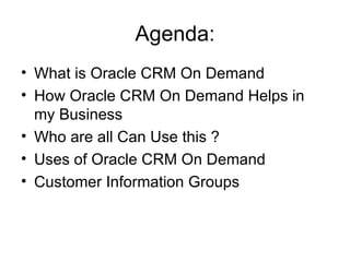 Agenda: What is Oracle CRM On Demand  How Oracle CRM On Demand Helps in my Business Who are all Can Use this ? Uses of Oracle CRM On Demand Customer Information Groups 
