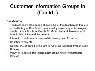 Customer Information Groups in (Contd..) Dashboards: The Dashboard Homepage shows a list of the dashboards that are available to you Dashboards can display saved requests, images, charts, tables, text from Oracle CRM On Demand Answers, and links to Web sites and documents  Interactive dashboards can contain three types of content: Dashboard objects Content that is saved in the Oracle CRM On Demand Presentation Catalog Views of folders in the Oracle CRM On Demand Presentation Catalog 
