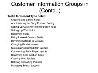 Customer Information Groups in (Contd..) Tasks for Record Type Setup: Creating and Editing Fields Administering the Copy Enabled Setting  Setting Up Custom Field Integration Tags Setting Up Web Links Renaming Fields Using Indexed Custom Fields Reverting Settings to Defaults Changing Picklist Values Customizing Related Item Layouts Customizing Static Page Layouts Renaming Field Section Titles Creating Web Applets Defining Cascading Picklists Managing Search Layouts 