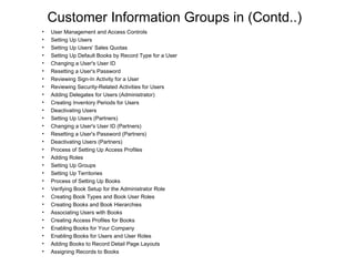 Customer Information Groups in (Contd..) User Management and Access Controls Setting Up Users Setting Up Users' Sales Quotas Setting Up Default Books by Record Type for a User Changing a User's User ID Resetting a User's Password Reviewing Sign-In Activity for a User Reviewing Security-Related Activities for Users Adding Delegates for Users (Administrator) Creating Inventory Periods for Users Deactivating Users Setting Up Users (Partners) Changing a User's User ID (Partners) Resetting a User's Password (Partners) Deactivating Users (Partners) Process of Setting Up Access Profiles Adding Roles Setting Up Groups Setting Up Territories Process of Setting Up Books Verifying Book Setup for the Administrator Role Creating Book Types and Book User Roles Creating Books and Book Hierarchies Associating Users with Books Creating Access Profiles for Books Enabling Books for Your Company Enabling Books for Users and User Roles Adding Books to Record Detail Page Layouts Assigning Records to Books 