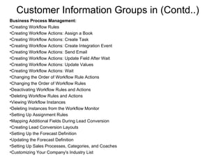 Customer Information Groups in (Contd..) Business Process Management: Creating Workflow Rules Creating Workflow Actions: Assign a Book Creating Workflow Actions: Create Task Creating Workflow Actions: Create Integration Event Creating Workflow Actions: Send Email Creating Workflow Actions: Update Field After Wait Creating Workflow Actions: Update Values Creating Workflow Actions: Wait Changing the Order of Workflow Rule Actions Changing the Order of Workflow Rules Deactivating Workflow Rules and Actions Deleting Workflow Rules and Actions Viewing Workflow Instances Deleting Instances from the Workflow Monitor Setting Up Assignment Rules Mapping Additional Fields During Lead Conversion Creating Lead Conversion Layouts Setting Up the Forecast Definition Updating the Forecast Definition Setting Up Sales Processes, Categories, and Coaches Customizing Your Company's Industry List 