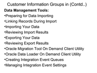 Customer Information Groups in (Contd..) Data Management Tools: Preparing for Data Importing Linking Records During Import Importing Your Data Reviewing Import Results Exporting Your Data Reviewing Export Results Oracle Migration Tool On Demand Client Utility Oracle Data Loader On Demand Client Utility Creating Integration Event Queues Managing Integration Event Settings 