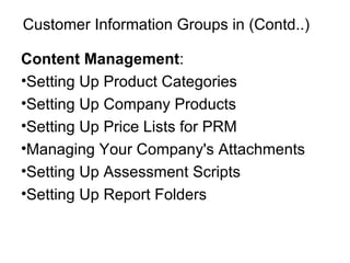 Customer Information Groups in (Contd..) Content Management : Setting Up Product Categories Setting Up Company Products Setting Up Price Lists for PRM Managing Your Company's Attachments Setting Up Assessment Scripts Setting Up Report Folders 
