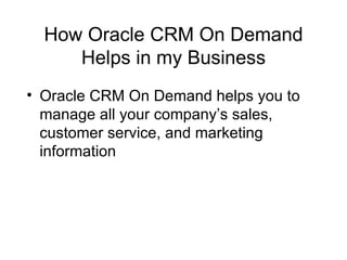 How Oracle CRM On Demand Helps in my Business Oracle CRM On Demand helps you to manage all your company’s sales, customer service, and marketing information 