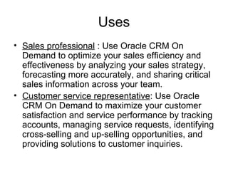 Uses Sales professional  : Use Oracle CRM On Demand to optimize your sales efficiency and effectiveness by analyzing your sales strategy, forecasting more accurately, and sharing critical sales information across your team.  Customer service representative : Use Oracle CRM On Demand to maximize your customer satisfaction and service performance by tracking accounts, managing service requests, identifying cross-selling and up-selling opportunities, and providing solutions to customer inquiries.  