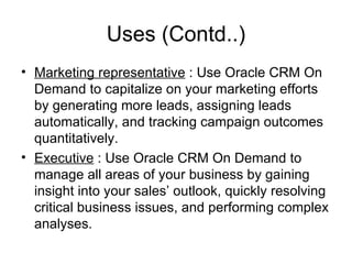 Uses (Contd..) Marketing representative  : Use Oracle CRM On Demand to capitalize on your marketing efforts by generating more leads, assigning leads automatically, and tracking campaign outcomes quantitatively.  Executive  : Use Oracle CRM On Demand to manage all areas of your business by gaining insight into your sales’ outlook, quickly resolving critical business issues, and performing complex analyses.  