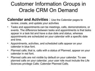 Customer Information Groups in Oracle CRM On Demand Calendar and Activities  :  Use the Calendar pages to review, create, and update your activities Tasks and appointments can be meetings, calls, demonstrations, or events. The difference between tasks and appointments is that tasks appear in a task list and have a due date and status, whereas appointments are scheduled on your calendar with a specific date and time. Appointments, activities, and scheduled calls appear on your calendar in blue font. Planned calls; that is, calls with a status of Planned, appear on your calendar in red font. Planned calls are not visible by default on your calendar. To see planned calls on your calendar, your user role must include the Life Sciences privilege Calls: Calendar Planned Calls. 