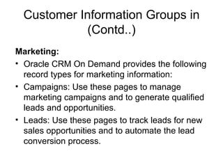 Customer Information Groups in (Contd..) Marketing: Oracle CRM On Demand provides the following record types for marketing information: Campaigns: Use these pages to manage marketing campaigns and to generate qualified leads and opportunities. Leads: Use these pages to track leads for new sales opportunities and to automate the lead conversion process. 