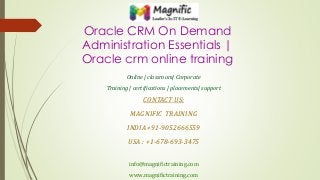 Oracle CRM On Demand
Administration Essentials |
Oracle crm online training
Online | classroom| Corporate
Training | certifications | placements| support
CONTACT US:
MAGNIFIC TRAINING
INDIA +91-9052666559
USA : +1-678-693-3475
info@magnifictraining.com
www.magnifictraining.com
 