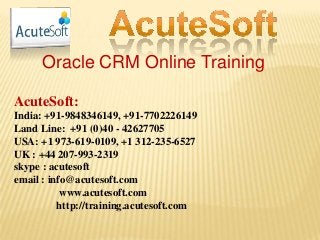 Oracle CRM Online Training
AcuteSoft:
India: +91-9848346149, +91-7702226149
Land Line: +91 (0)40 - 42627705
USA: +1 973-619-0109, +1 312-235-6527
UK : +44 207-993-2319
skype : acutesoft
email : info@acutesoft.com
www.acutesoft.com
http://training.acutesoft.com
 