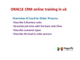 ORACLE CRM online training in uk
Overview of Lead to Order Process:
•Describe E-Business suite
•Associate job roles with the basic sales flow
•Describe customer types
•Describe the lead to order process
 