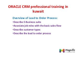 ORACLE CRM prefessional training in
kuwait
Overview of Lead to Order Process:
•Describe E-Business suite
•Associate job roles with the basic sales flow
•Describe customer types
•Describe the lead to order process
 