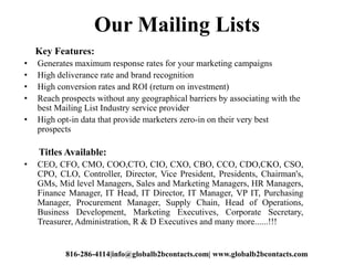Our Mailing Lists
Key Features:
• Generates maximum response rates for your marketing campaigns
• High deliverance rate an...