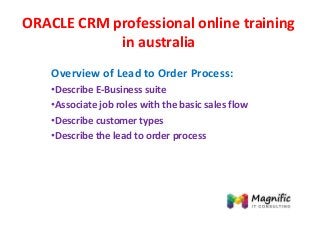ORACLE CRM professional online training
in australia
Overview of Lead to Order Process:
•Describe E-Business suite
•Associate job roles with the basic sales flow
•Describe customer types
•Describe the lead to order process
 