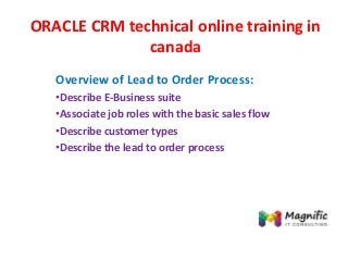 ORACLE CRM technical online training in
canada
Overview of Lead to Order Process:
•Describe E-Business suite
•Associate job roles with the basic sales flow
•Describe customer types
•Describe the lead to order process
 