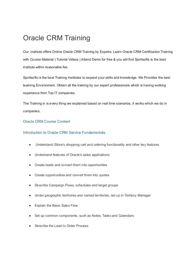 Oracle CRM Training
Our institute offers Online Oracle CRM Training by Experts, Learn Oracle CRM Certification Training
with Course Material | Tutorial Videos | Attend Demo for free & you will find Spiritsofts is the best
institute within reasonable fee.
Spiritsofts is the best Training Institutes to expand your skills and knowledge. We Provides the best
learning Environment. Obtain all the training by our expert professionals which is having working
experience from Top IT companies.
The Training in is every thing we explained based on real time scenarios, it works which we do in
companies.
Oracle CRM Course Content
Introduction to Oracle CRM Service Fundamentals
● Understand iStore’s shopping cart and ordering functionality and other key features
● Understand features of Oracle’s sales applications
● Create leads and convert them into opportunities
● Create opportunities and convert them into quotes
● Describe Campaign Flows, schedules and target groups
● Under geographic territories and named territories, set up in Territory Manager
● Explain the Basic Sales Flow
● Set up common components, such as Notes, Tasks and Calendars
● Describe the Lead to Order Process
 