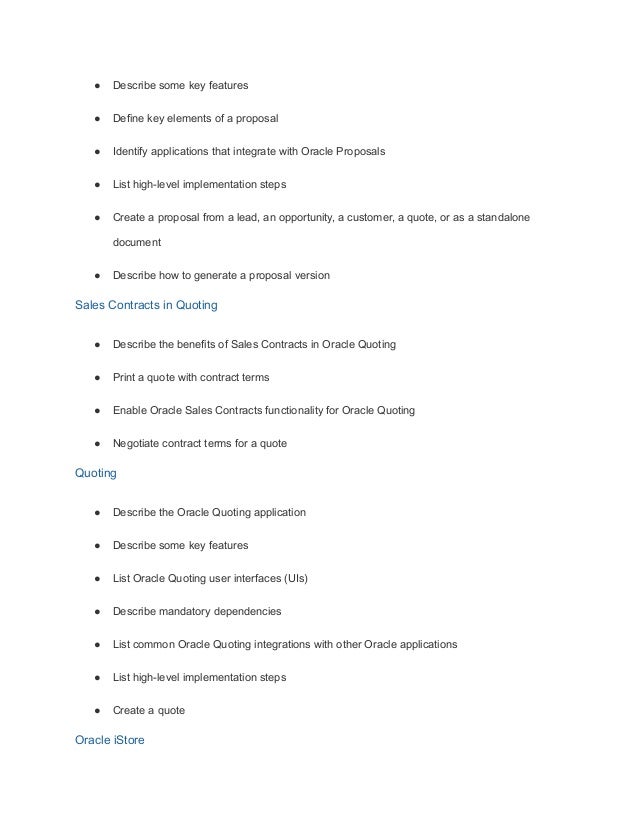 ● Describe some key features
● Define key elements of a proposal
● Identify applications that integrate with Oracle Proposals
● List high-level implementation steps
● Create a proposal from a lead, an opportunity, a customer, a quote, or as a standalone
document
● Describe how to generate a proposal version
Sales Contracts in Quoting
● Describe the benefits of Sales Contracts in Oracle Quoting
● Print a quote with contract terms
● Enable Oracle Sales Contracts functionality for Oracle Quoting
● Negotiate contract terms for a quote
Quoting
● Describe the Oracle Quoting application
● Describe some key features
● List Oracle Quoting user interfaces (UIs)
● Describe mandatory dependencies
● List common Oracle Quoting integrations with other Oracle applications
● List high-level implementation steps
● Create a quote
Oracle iStore
 