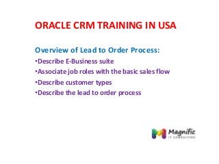 ORACLE CRM TRAINING IN USA
Overview of Lead to Order Process:
•Describe E-Business suite
•Associate job roles with the basic sales flow
•Describe customer types
•Describe the lead to order process
 