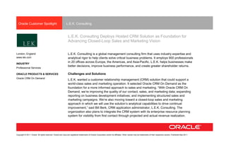 Oracle Customer Spotlight                                  L.E.K. Consulting


                                                               L.E.K. Consulting Deploys Hosted CRM Solution as Foundation for
                                                               Advancing Closed-Loop Sales and Marketing Vision


London, England                                                L.E.K. Consulting is a global management consulting firm that uses industry expertise and
www.lek.com                                                    analytical rigor to help clients solve critical business problems. It employs 900 professionals
                                                               in 20 offices across Europe, the Americas, and Asia-Pacific. L.E.K. helps businesses make
INDUSTRY
                                                               better decisions, improve business performance, and create greater shareholder returns.
Professional Services

ORACLE PRODUCTS & SERVICES                                     Challenges and Solutions
Oracle CRM On Demand
                                                               L.E.K. wanted a customer relationship management (CRM) solution that could support a
                                                               world-class sales and marketing operation. It selected Oracle CRM On Demand as the
                                                               foundation for a more informed approach to sales and marketing. “With Oracle CRM On
                                                               Demand, we’re improving the quality of our contact, sales, and marketing data; expanding
                                                               reporting on business development initiatives; and implementing structured sales and
                                                               marketing campaigns. We’re also moving toward a closed-loop sales and marketing
                                                               approach in which we will use the solution’s analytical capabilities to drive continual
                                                               improvement,” said Bill Berk, CRM application administrator, L.E.K. Consulting. The
                                                               organization also plans to integrate the CRM system with its enterprise resource planning
                                                               system for visibility from first contact through projected and actual revenue realization.




Copyright © 2011, Oracle. All rights reserved. Oracle and Java are registered trademarks of Oracle Corporation and/or its affiliates. Other names may be trademarks of their respective owners. Published May 2011
 