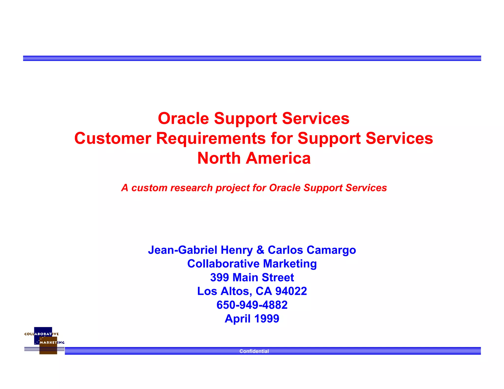 Confidential
Jean-Gabriel Henry & Carlos Camargo
Collaborative Marketing
399 Main Street
Los Altos, CA 94022
650-949-4882
April 1999
Oracle Support Services
Customer Requirements for Support Services
North America
A custom research project for Oracle Support Services
 