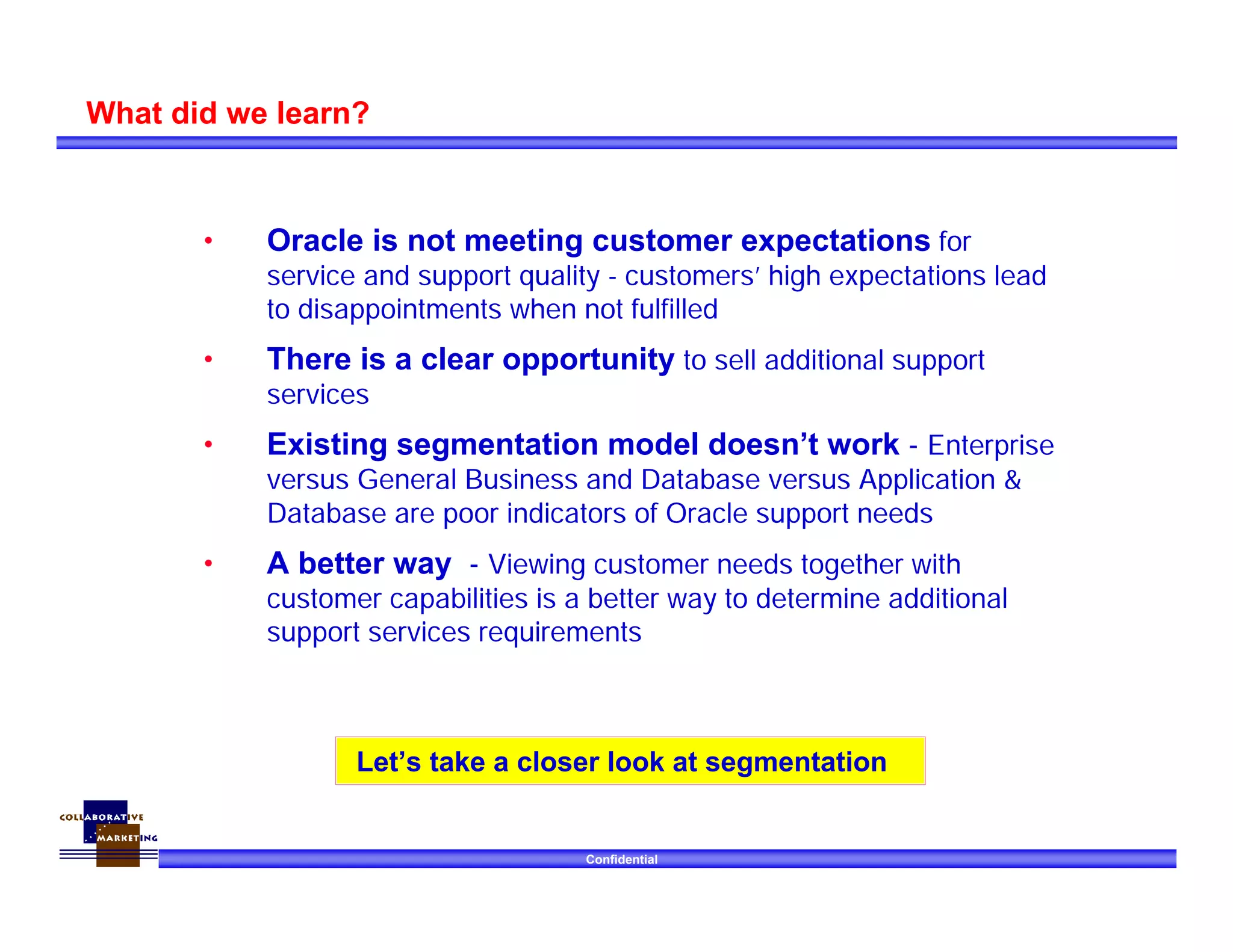 Confidential
What did we learn?
• Oracle is not meeting customer expectations for
service and support quality - customers’ high expectations lead
to disappointments when not fulfilled
• There is a clear opportunity to sell additional support
services
• Existing segmentation model doesn’t work - Enterprise
versus General Business and Database versus Application &
Database are poor indicators of Oracle support needs
• A better way - Viewing customer needs together with
customer capabilities is a better way to determine additional
support services requirements
Let’s take a closer look at segmentation
 