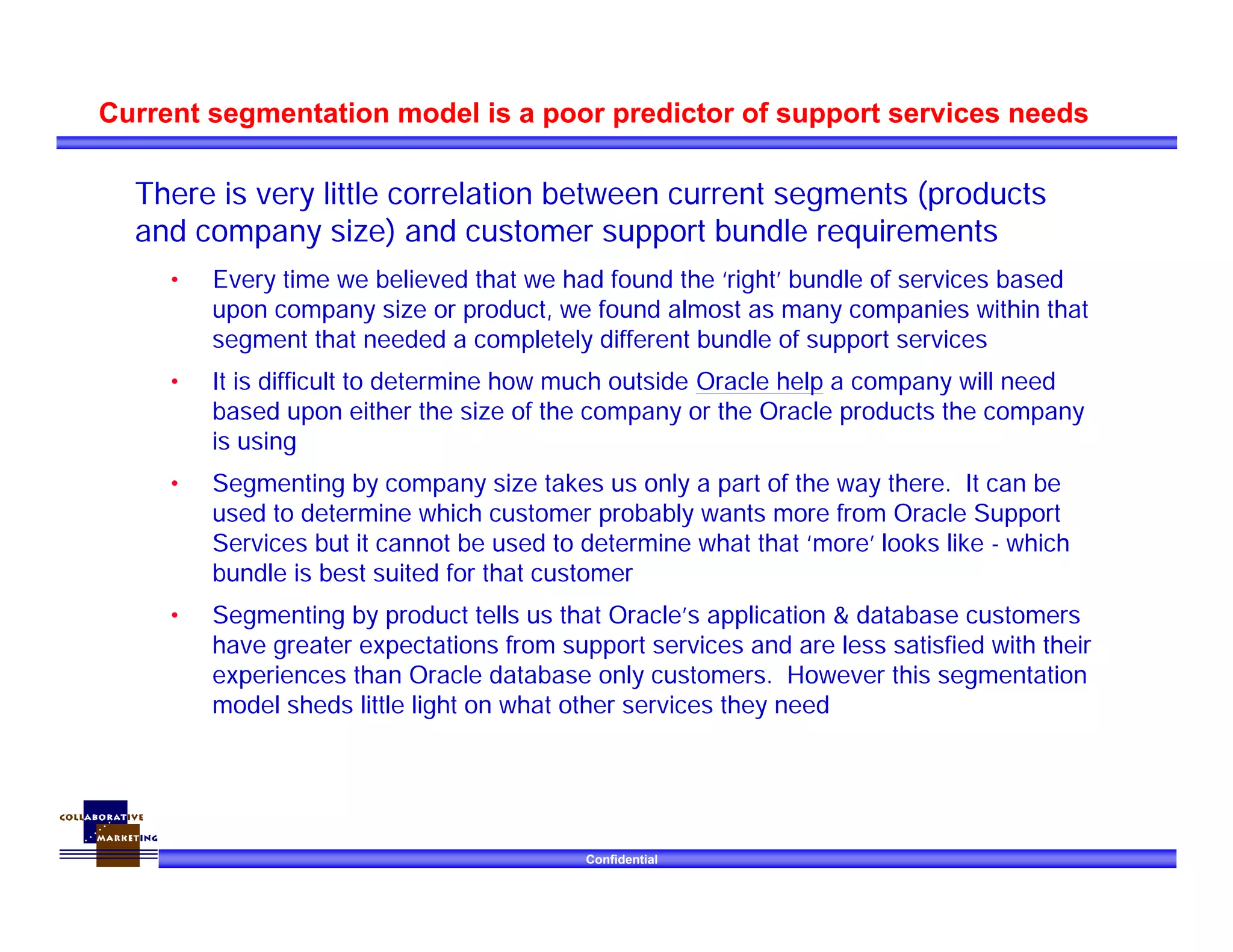 Confidential
Current segmentation model is a poor predictor of support services needs
There is very little correlation between current segments (products
and company size) and customer support bundle requirements
• Every time we believed that we had found the ‘right’ bundle of services based
upon company size or product, we found almost as many companies within that
segment that needed a completely different bundle of support services
• It is difficult to determine how much outside Oracle help a company will need
based upon either the size of the company or the Oracle products the company
is using
• Segmenting by company size takes us only a part of the way there. It can be
used to determine which customer probably wants more from Oracle Support
Services but it cannot be used to determine what that ‘more’ looks like - which
bundle is best suited for that customer
• Segmenting by product tells us that Oracle’s application & database customers
have greater expectations from support services and are less satisfied with their
experiences than Oracle database only customers. However this segmentation
model sheds little light on what other services they need
 