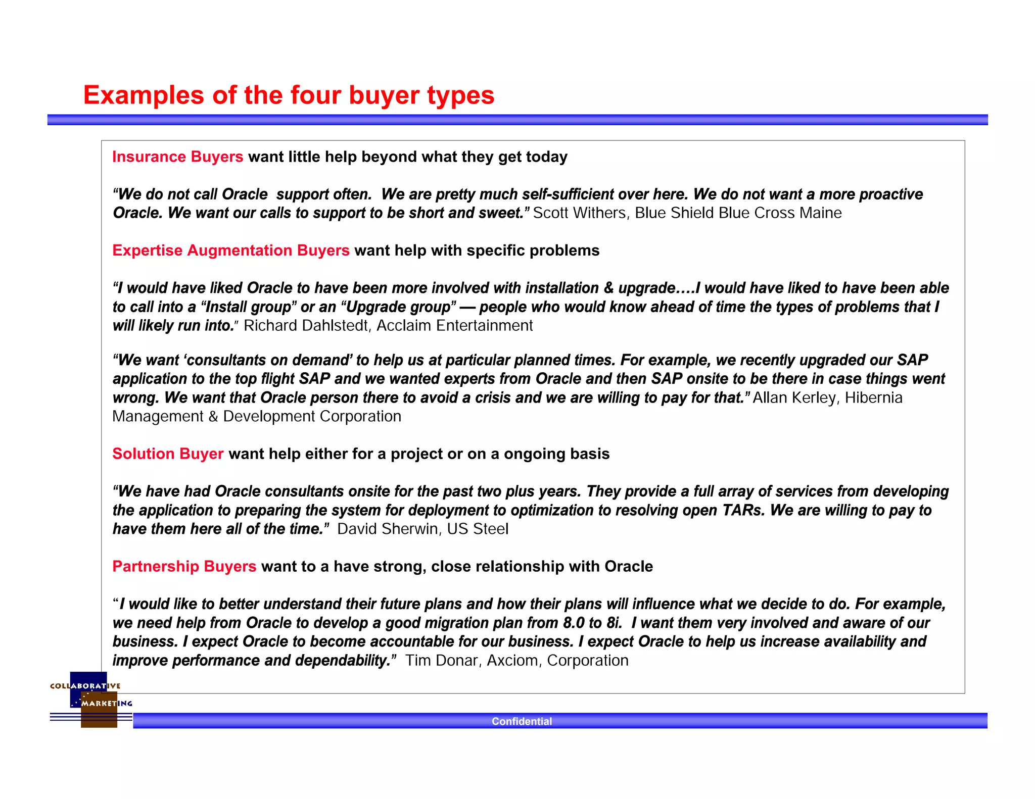 Confidential
Examples of the four buyer types
Insurance Buyers want little help beyond what they get today
“We do not call Oracle support often. We are pretty much self-sufficient over here. We do not want a more proactive
Oracle. We want our calls to support to be short and sweet.” Scott Withers, Blue Shield Blue Cross Maine
Expertise Augmentation Buyers want help with specific problems
“I would have liked Oracle to have been more involved with installation & upgrade….I would have liked to have been able
to call into a “Install group” or an “Upgrade group” — people who would know ahead of time the types of problems that I
will likely run into.” Richard Dahlstedt, Acclaim Entertainment
“We want ‘consultants on demand’ to help us at particular planned times. For example, we recently upgraded our SAP
application to the top flight SAP and we wanted experts from Oracle and then SAP onsite to be there in case things went
wrong. We want that Oracle person there to avoid a crisis and we are willing to pay for that.” Allan Kerley, Hibernia
Management & Development Corporation
Solution Buyer want help either for a project or on a ongoing basis
“We have had Oracle consultants onsite for the past two plus years. They provide a full array of services from developing
the application to preparing the system for deployment to optimization to resolving open TARs. We are willing to pay to
have them here all of the time.” David Sherwin, US Steel
Partnership Buyers want to a have strong, close relationship with Oracle
“I would like to better understand their future plans and how their plans will influence what we decide to do. For example,
we need help from Oracle to develop a good migration plan from 8.0 to 8i. I want them very involved and aware of our
business. I expect Oracle to become accountable for our business. I expect Oracle to help us increase availability and
improve performance and dependability.” Tim Donar, Axciom, Corporation
 