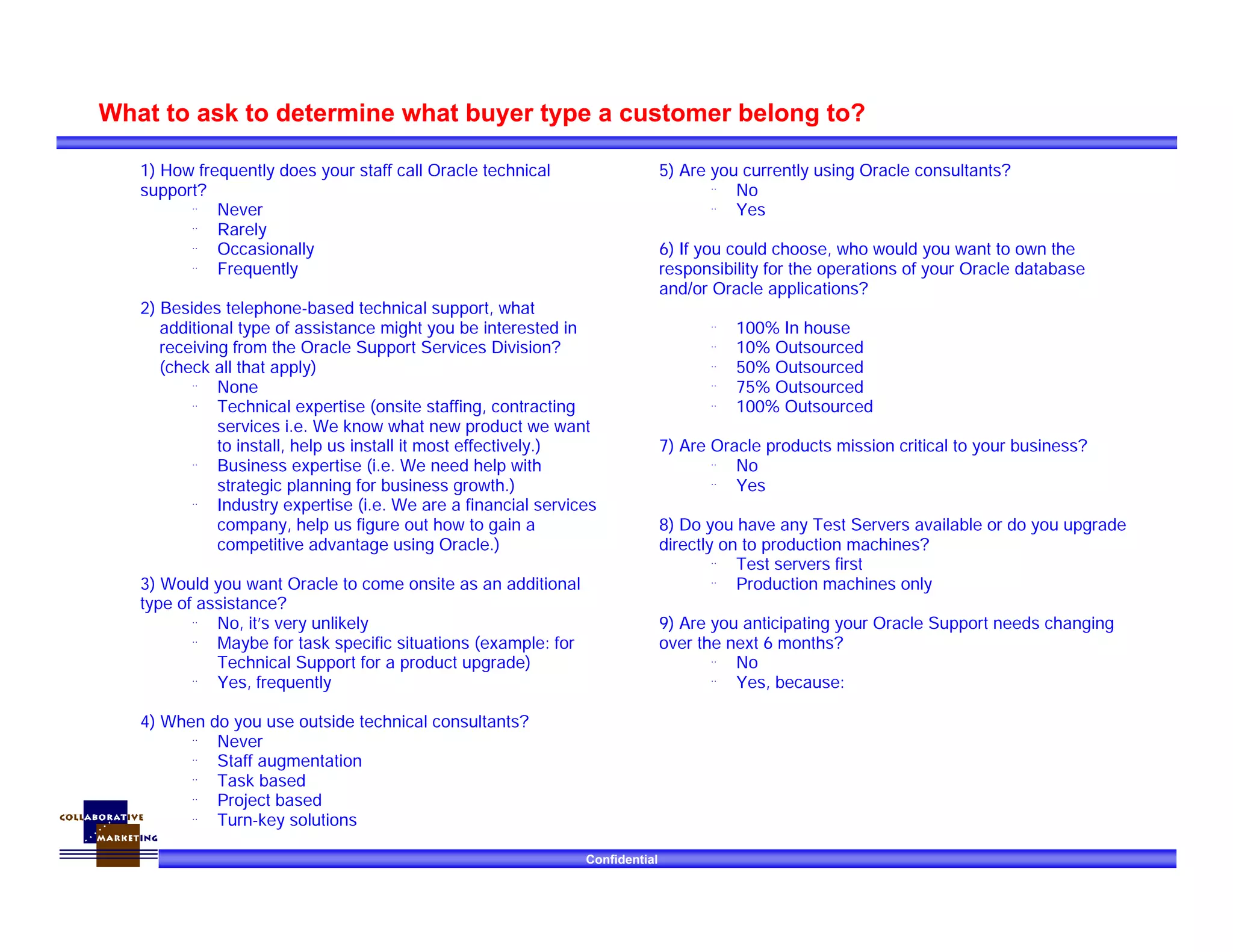 Confidential
What to ask to determine what buyer type a customer belong to?
1) How frequently does your staff call Oracle technical
support?
¨ Never
¨ Rarely
¨ Occasionally
¨ Frequently
2) Besides telephone-based technical support, what
additional type of assistance might you be interested in
receiving from the Oracle Support Services Division?
(check all that apply)
¨ None
¨ Technical expertise (onsite staffing, contracting
services i.e. We know what new product we want
to install, help us install it most effectively.)
¨ Business expertise (i.e. We need help with
strategic planning for business growth.)
¨ Industry expertise (i.e. We are a financial services
company, help us figure out how to gain a
competitive advantage using Oracle.)
3) Would you want Oracle to come onsite as an additional
type of assistance?
¨ No, it’s very unlikely
¨ Maybe for task specific situations (example: for
Technical Support for a product upgrade)
¨ Yes, frequently
4) When do you use outside technical consultants?
¨ Never
¨ Staff augmentation
¨ Task based
¨ Project based
¨ Turn-key solutions
5) Are you currently using Oracle consultants?
¨ No
¨ Yes
6) If you could choose, who would you want to own the
responsibility for the operations of your Oracle database
and/or Oracle applications?
¨ 100% In house
¨ 10% Outsourced
¨ 50% Outsourced
¨ 75% Outsourced
¨ 100% Outsourced
7) Are Oracle products mission critical to your business?
¨ No
¨ Yes
8) Do you have any Test Servers available or do you upgrade
directly on to production machines?
¨ Test servers first
¨ Production machines only
9) Are you anticipating your Oracle Support needs changing
over the next 6 months?
¨ No
¨ Yes, because:
 