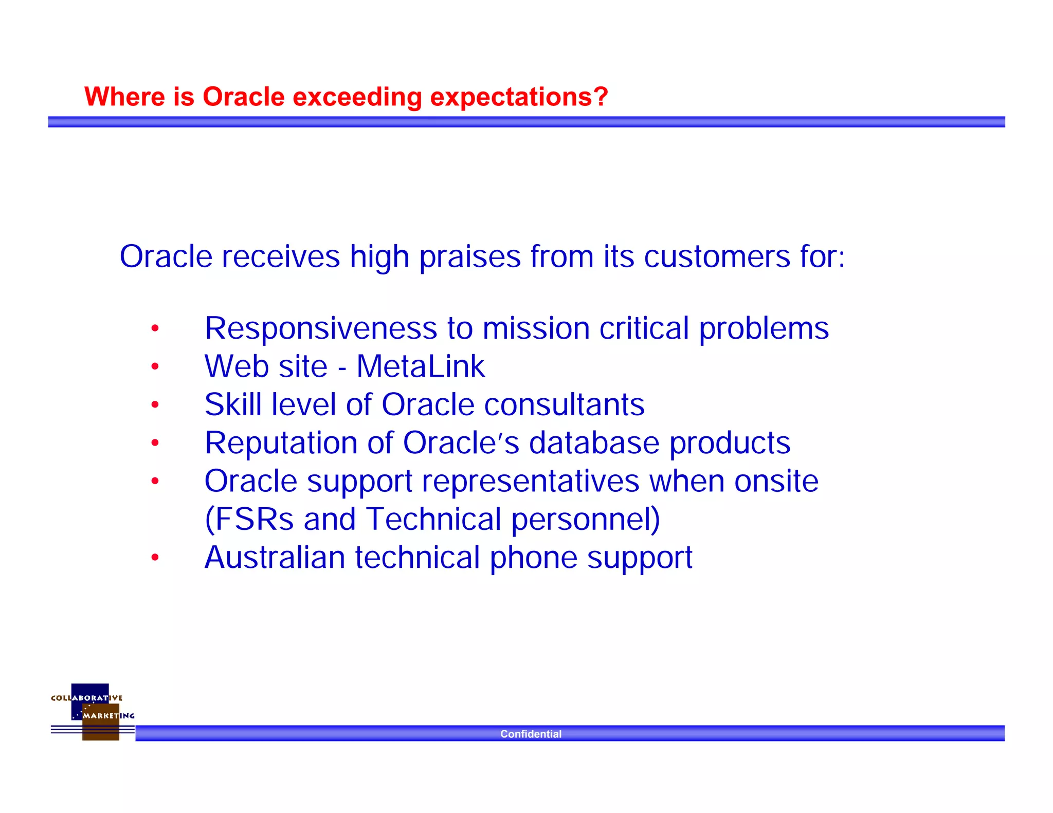 Confidential
Where is Oracle exceeding expectations?
• Responsiveness to mission critical problems
• Web site - MetaLink
• Skill level of Oracle consultants
• Reputation of Oracle’s database products
• Oracle support representatives when onsite
(FSRs and Technical personnel)
• Australian technical phone support
Oracle receives high praises from its customers for:
 