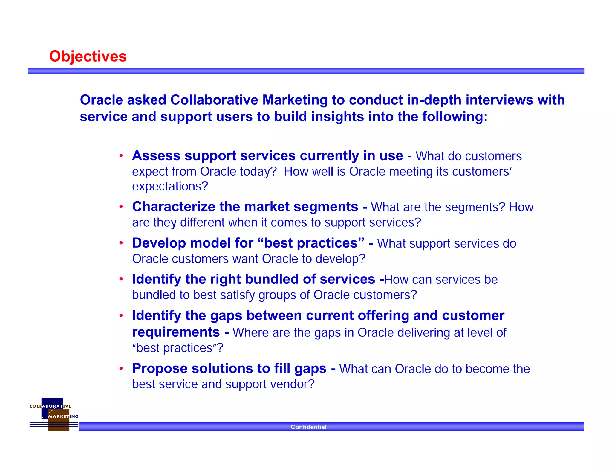 Confidential
Objectives
• Assess support services currently in use - What do customers
expect from Oracle today? How well is Oracle meeting its customers’
expectations?
• Characterize the market segments - What are the segments? How
are they different when it comes to support services?
• Develop model for “best practices” - What support services do
Oracle customers want Oracle to develop?
• Identify the right bundled of services -How can services be
bundled to best satisfy groups of Oracle customers?
• Identify the gaps between current offering and customer
requirements - Where are the gaps in Oracle delivering at level of
“best practices”?
• Propose solutions to fill gaps - What can Oracle do to become the
best service and support vendor?
Oracle asked Collaborative Marketing to conduct in-depth interviews with
service and support users to build insights into the following:
 