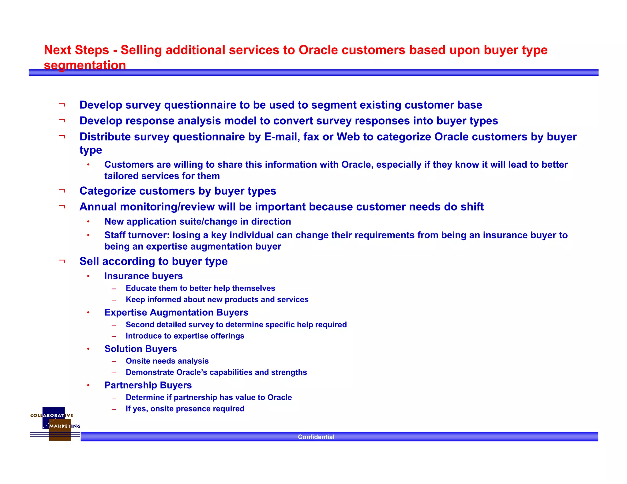 Confidential
Next Steps - Selling additional services to Oracle customers based upon buyer type
segmentation
¬ Develop survey questionnaire to be used to segment existing customer base
¬ Develop response analysis model to convert survey responses into buyer types
¬ Distribute survey questionnaire by E-mail, fax or Web to categorize Oracle customers by buyer
type
• Customers are willing to share this information with Oracle, especially if they know it will lead to better
tailored services for them
¬ Categorize customers by buyer types
¬ Annual monitoring/review will be important because customer needs do shift
• New application suite/change in direction
• Staff turnover: losing a key individual can change their requirements from being an insurance buyer to
being an expertise augmentation buyer
¬ Sell according to buyer type
• Insurance buyers
– Educate them to better help themselves
– Keep informed about new products and services
• Expertise Augmentation Buyers
– Second detailed survey to determine specific help required
– Introduce to expertise offerings
• Solution Buyers
– Onsite needs analysis
– Demonstrate Oracle’s capabilities and strengths
• Partnership Buyers
– Determine if partnership has value to Oracle
– If yes, onsite presence required
 