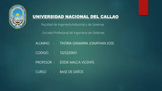 ALUMNO : TINTAYA GAMARRA JONATHAN JOSE
CODIGO : 1325220431
PROFESOR : EDDIE MALCA VICENTE
CURSO : BASE DE DATOS
UNIVERSIDAD NACIONAL DEL CALLAO
Facultad de Ingeniería Industrial y de Sistemas
Escuela Profesional de Ingeniería de Sistemas
 