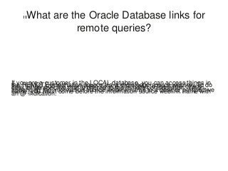 What are the Oracle Database links for
remote queries?
If you are a customer in the LOCAL database, you can access things inthe REMOTE information source via a knowledge source weblink. To dothis, simply add the information source link name to the name of anydesk or perspective that is offered to the remote consideration. Whenappending the information source weblink name to a desk or perspectivename, you must come before the information source weblink name withan @ indication.
 