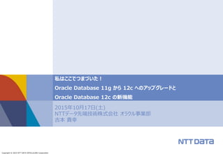 Copyright © 2015 NTT DATA INTELLILINK Corporation
2015年10月17日(土)
NTTデータ先端技術株式会社 オラクル事業部
吉本 貴幸
私はここでつまづいた！
Oracle Database 11g から 12c へのアップグレードと
Oracle Database 12c の新機能
 