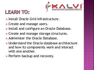  Install Oracle Grid Infrastructure.
 Create and manage users.
 Install and configure an Oracle Database.
 Create and manage storage structures.
 Administer the Oracle Database.
 Understand the Oracle database architecture
and how its components work and interact
with one another.
 Perform backup and recovery.
 