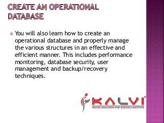  You will also learn how to create an
operational database and properly manage
the various structures in an effective and
efficient manner. This includes performance
monitoring, database security, user
management and backup/recovery
techniques.
 