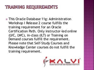  This Oracle Database 11g: Administration
Workshop I Release 2 course fulfills the
training requirement for an Oracle
Certification Path. Only instructor-led online
(LVC, LWC), in-class (ILT) or Training on
Demand courses fulfill the requirement.
Please note that Self-Study Courses and
Knowledge Center courses do not fulfill the
training requirement.
 