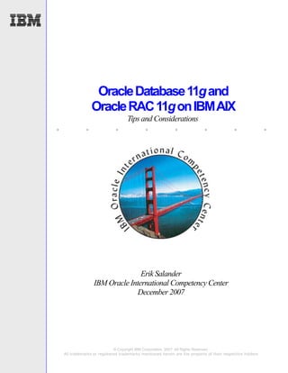 Oracle Database 11g and
                  Oracle RAC 11g on IBM AIX
                                     Tips and Considerations
.             .               .              .               .              .              .                .




                                  Erik Salander
                   IBM Oracle International Competency Center
                                 December 2007




                              © Copyright IBM Corporation, 2007. All Rights Reserved.
    All trademarks or registered trademarks mentioned herein are the property of their respective holders
 
