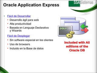 Oracle Application Express Fácil de Desplegar Sin software especial en los clientes Uso de browsers Incluido en la Base de datos Fácil de Desarrollar Desarrollo ágil para web Alta productividad Basada en Lenguaje Declarativo y Wizards 