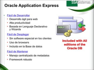 Oracle Application Express Fácil de Mantener Manejo centralizado de metadatos Framework robusto Fácil de Desplegar Sin software especial en los clientes Uso de browsers Incluido en la Base de datos Fácil de Desarrollar Desarrollo ágil para web Alta productividad Basada en Lenguaje Declarativo y Wizards 