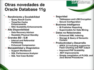 Otras novedades de  Oracle Database 11g Rendimiento y Escalabilidad Query Result Cache TimesTen Cache Enhancements RAC Scalability Enhancements Alta Disponibilidad Data Recovery Advisor Readable Physical Standby Grandes BD - ILM Interval and Referential Partitioning Enhanced Compression Manejabilidad y Diagnóstico Support Workbench SQL Performance Analyzer SQL Test Case Builder Seguridad Tablespace and LOB Encryption Secure Configuration Business Intelligence BI Publisher Reporting Supermodels for Data Mining Datos no Relacionales Enhanced XML indexing Storage & Query of Semantic Content Productividad y Desarrollo APEX 3.0 including support for Flash Charting and PDF output Improved PHP Scalability .NET Improvements Simple compilation of PLSQL and Java Stored Procedures 