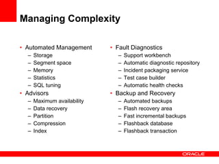Managing Complexity Automated Management Storage Segment space Memory Statistics SQL tuning Advisors Maximum availability Data recovery Partition  Compression Index Fault Diagnostics Support workbench Automatic diagnostic repository Incident packaging service Test case builder Automatic health checks Backup and Recovery Automated backups Flash recovery area Fast incremental backups Flashback database Flashback transaction 
