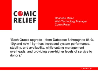 “ Each Oracle upgrade—from Database 8 through to 8 i , 9 i , 10 g  and now 11 g —has increased system performance, stability, and availability, while cutting management overheads, and providing ever-higher levels of service to donors .” Charlotte Melén Web Technology Manager Comic Relief  