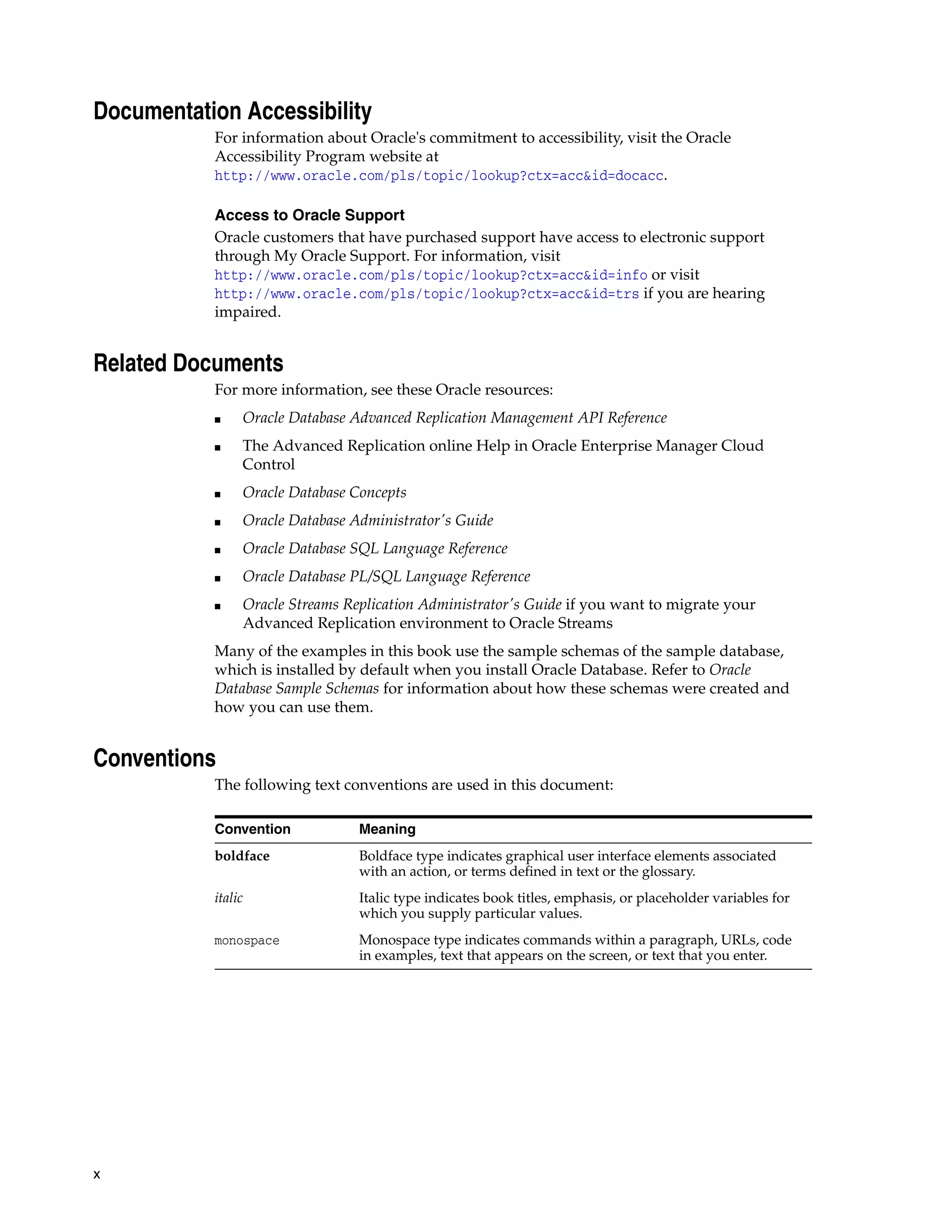 x Documentation Accessibility For information about Oracle's commitment to accessibility, visit the Oracle Accessibility Program website at http://www.oracle.com/pls/topic/lookup?ctx=acc&id=docacc. Access to Oracle Support Oracle customers that have purchased support have access to electronic support through My Oracle Support. For information, visit http://www.oracle.com/pls/topic/lookup?ctx=acc&id=info or visit http://www.oracle.com/pls/topic/lookup?ctx=acc&id=trs if you are hearing impaired. Related Documents For more information, see these Oracle resources: ■ Oracle Database Advanced Replication Management API Reference ■ The Advanced Replication online Help in Oracle Enterprise Manager Cloud Control ■ Oracle Database Concepts ■ Oracle Database Administrator's Guide ■ Oracle Database SQL Language Reference ■ Oracle Database PL/SQL Language Reference ■ Oracle Streams Replication Administrator's Guide if you want to migrate your Advanced Replication environment to Oracle Streams Many of the examples in this book use the sample schemas of the sample database, which is installed by default when you install Oracle Database. Refer to Oracle Database Sample Schemas for information about how these schemas were created and how you can use them. Conventions The following text conventions are used in this document: Convention Meaning boldface Boldface type indicates graphical user interface elements associated with an action, or terms defined in text or the glossary. italic Italic type indicates book titles, emphasis, or placeholder variables for which you supply particular values. monospace Monospace type indicates commands within a paragraph, URLs, code in examples, text that appears on the screen, or text that you enter. 